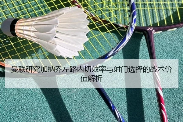 曼联研究加纳乔左路内切效率与射门选择的战术价值解析