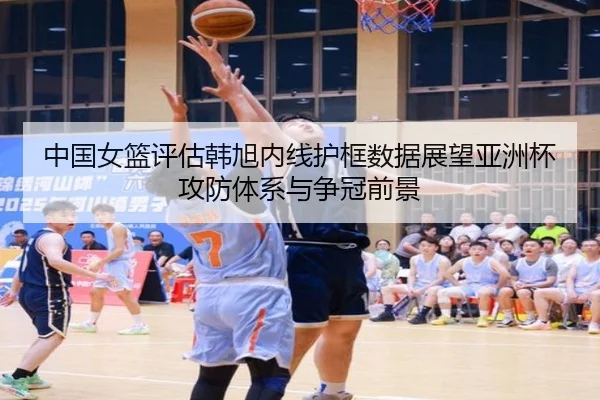 中国女篮评估韩旭内线护框数据展望亚洲杯攻防体系与争冠前景